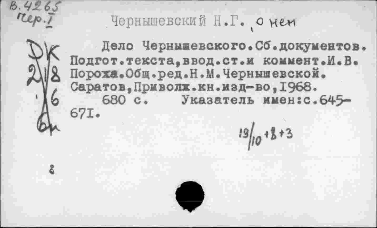 ﻿rttpl Чернышевский Н.Г.	и ем
Дело Чернышевского.Сб.документов.
7\ V Подгот.текста,ввод.ст.и коммент.И.В. т\|/& Пороха.Общ.ред.Н.М. Чернышевской.
Саратов,Приволж.кн.изд-во,1968.
'1Ь	680 с. Указатель имен:с.645-
Д 671.
М"	и//р4в
г